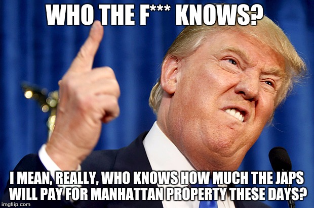 Donald Trump | WHO THE F*** KNOWS? I MEAN, REALLY, WHO KNOWS HOW MUCH THE JAPS WILL PAY FOR MANHATTAN PROPERTY THESE DAYS? | image tagged in donald trump | made w/ Imgflip meme maker