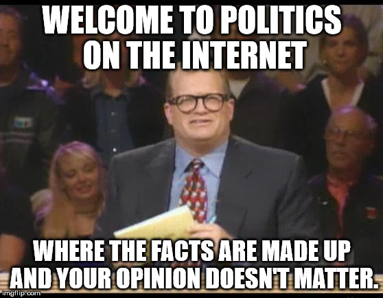 Whose Line is it Anyway | WELCOME TO POLITICS ON THE INTERNET; WHERE THE FACTS ARE MADE UP AND YOUR OPINION DOESN'T MATTER. | image tagged in whose line is it anyway,politics,internet,political,political humor,funny | made w/ Imgflip meme maker