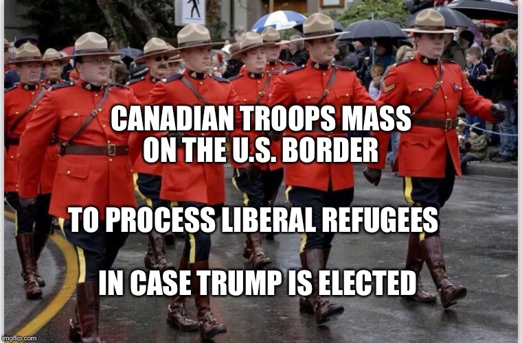 CANADIAN TROOPS MASS ON THE U.S. BORDER; TO PROCESS LIBERAL REFUGEES; IN CASE TRUMP IS ELECTED | image tagged in canadian mounties march | made w/ Imgflip meme maker
