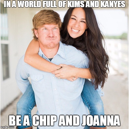 Chip and Joanna Gaines are cooler than Kim and Kanye | IN A WORLD FULL OF KIMS AND KANYES; BE A CHIP AND JOANNA | image tagged in chip and joanna,chip and jojo,chip and joanna gaines,hgtv fixer upper,fixer upper,magnolia farms | made w/ Imgflip meme maker