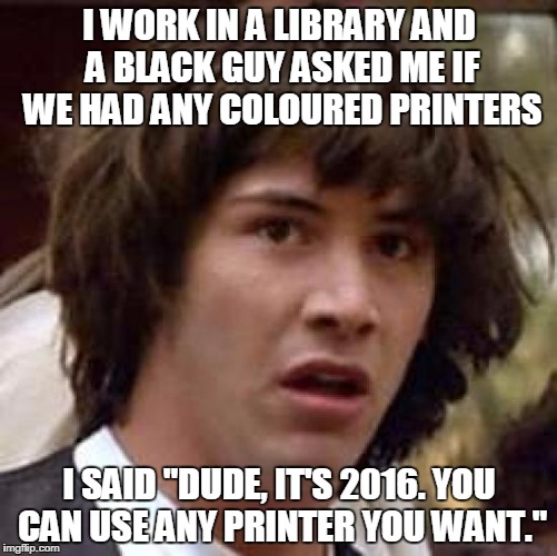Conspiracy Keanu | I WORK IN A LIBRARY AND A BLACK GUY ASKED ME IF WE HAD ANY COLOURED PRINTERS; I SAID "DUDE, IT'S 2016. YOU CAN USE ANY PRINTER YOU WANT." | image tagged in memes,conspiracy keanu | made w/ Imgflip meme maker
