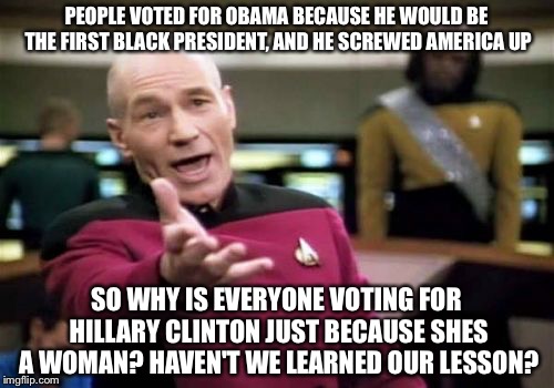 Learn your lesson people! | PEOPLE VOTED FOR OBAMA BECAUSE HE WOULD BE THE FIRST BLACK PRESIDENT, AND HE SCREWED AMERICA UP; SO WHY IS EVERYONE VOTING FOR HILLARY CLINTON JUST BECAUSE SHES A WOMAN? HAVEN'T WE LEARNED OUR LESSON? | image tagged in memes,picard wtf,hillary clinton,obama,presidential race,president 2016 | made w/ Imgflip meme maker