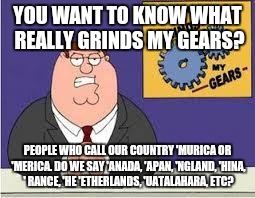 Where Did That Even Come From Anyway? | YOU WANT TO KNOW WHAT REALLY GRINDS MY GEARS? PEOPLE WHO CALL OUR COUNTRY 'MURICA OR 'MERICA. DO WE SAY 'ANADA, 'APAN, 'NGLAND, 'HINA, ' RANCE, 'HE 'ETHERLANDS, 'UATALAHARA, ETC? | image tagged in you know what really grinds my gears,america,ignorant,merica,'murica,foreigner | made w/ Imgflip meme maker