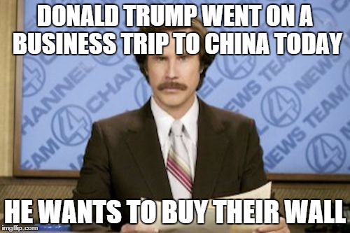 Ron Burgundy | DONALD TRUMP WENT ON A BUSINESS TRIP TO CHINA TODAY; HE WANTS TO BUY THEIR WALL | image tagged in memes,ron burgundy | made w/ Imgflip meme maker