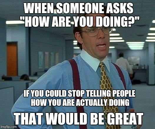 That Would Be Great Meme | WHEN SOMEONE ASKS "HOW ARE YOU DOING?"; IF YOU COULD STOP TELLING PEOPLE HOW YOU ARE ACTUALLY DOING; THAT WOULD BE GREAT | image tagged in memes,that would be great | made w/ Imgflip meme maker