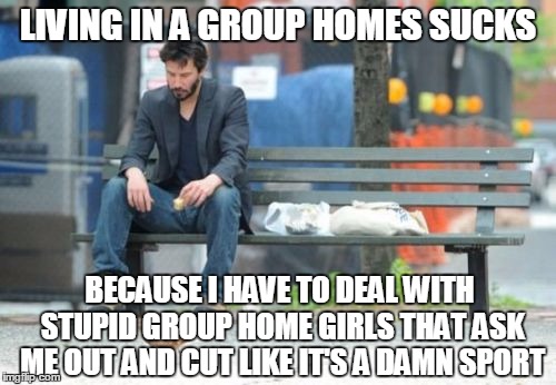 Sad Keanu Meme | LIVING IN A GROUP HOMES SUCKS; BECAUSE I HAVE TO DEAL WITH STUPID GROUP HOME GIRLS THAT ASK ME OUT AND CUT LIKE IT'S A DAMN SPORT | image tagged in memes,sad keanu | made w/ Imgflip meme maker
