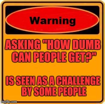 At least it seems that way | ASKING "HOW DUMB CAN PEOPLE GET?"; IS SEEN AS A CHALLENGE BY SOME PEOPLE | image tagged in memes,warning sign | made w/ Imgflip meme maker