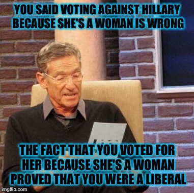 Maury Lie Detector Meme | YOU SAID VOTING AGAINST HILLARY BECAUSE SHE'S A WOMAN IS WRONG THE FACT THAT YOU VOTED FOR HER BECAUSE SHE'S A WOMAN PROVED THAT YOU WERE A  | image tagged in memes,maury lie detector | made w/ Imgflip meme maker