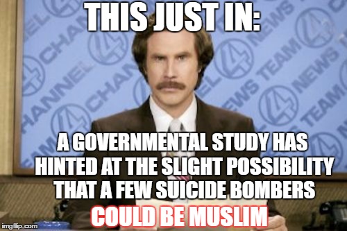 More slanted leftist news at 11:00 | THIS JUST IN:; A GOVERNMENTAL STUDY HAS HINTED AT THE SLIGHT POSSIBILITY THAT A FEW SUICIDE BOMBERS; COULD BE MUSLIM | image tagged in memes,ron burgundy,liberal dribble,terrorism | made w/ Imgflip meme maker