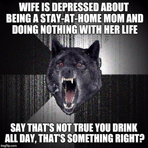 Insanity Wolf Meme | WIFE IS DEPRESSED ABOUT BEING A STAY-AT-HOME MOM AND DOING NOTHING WITH HER LIFE; SAY THAT'S NOT TRUE YOU DRINK ALL DAY, THAT'S SOMETHING RIGHT? | image tagged in memes,insanity wolf,AdviceAnimals | made w/ Imgflip meme maker