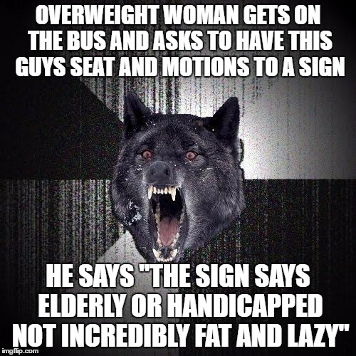Insanity Wolf | OVERWEIGHT WOMAN GETS ON THE BUS AND ASKS TO HAVE THIS GUYS SEAT AND MOTIONS TO A SIGN; HE SAYS "THE SIGN SAYS ELDERLY OR HANDICAPPED NOT INCREDIBLY FAT AND LAZY" | image tagged in memes,insanity wolf,AdviceAnimals | made w/ Imgflip meme maker