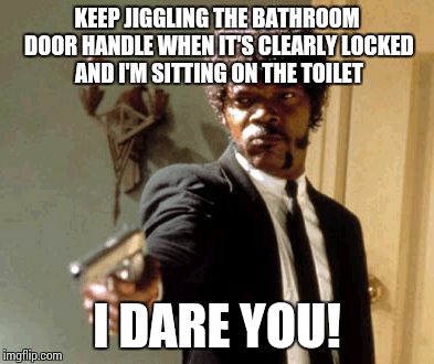 Say That Again I Dare You Meme | KEEP JIGGLING THE BATHROOM DOOR HANDLE WHEN IT'S CLEARLY LOCKED AND I'M SITTING ON THE TOILET; I DARE YOU! | image tagged in memes,say that again i dare you | made w/ Imgflip meme maker