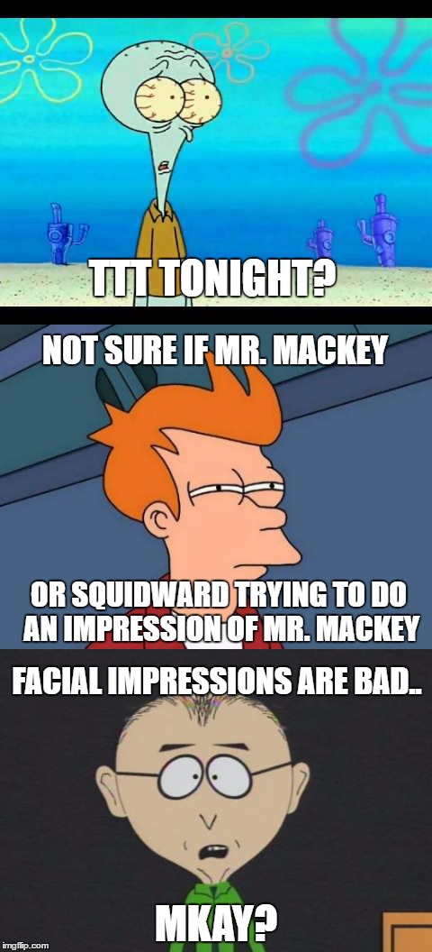 Not sure if this meme makes sense mmkay? | TTT TONIGHT? NOT SURE IF MR. MACKEY; OR SQUIDWARD TRYING TO DO AN IMPRESSION OF MR. MACKEY; FACIAL IMPRESSIONS ARE BAD.. MKAY? | image tagged in memes,squidward,futurama fry,south park,mr mackey,funny | made w/ Imgflip meme maker