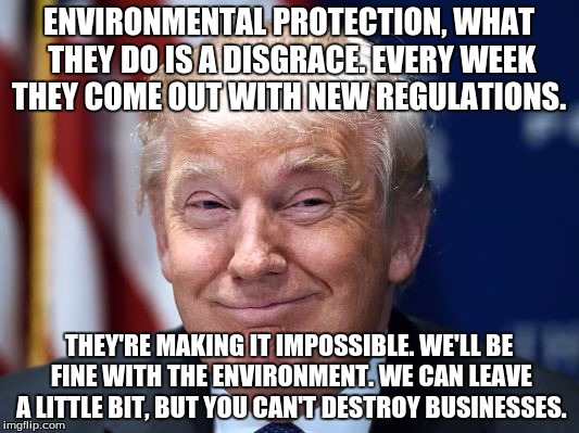 Trump fist bump  | ENVIRONMENTAL PROTECTION, WHAT THEY DO IS A DISGRACE. EVERY WEEK THEY COME OUT WITH NEW REGULATIONS. THEY'RE MAKING IT IMPOSSIBLE. WE'LL BE FINE WITH THE ENVIRONMENT. WE CAN LEAVE A LITTLE BIT, BUT YOU CAN'T DESTROY BUSINESSES. | image tagged in trump fist bump | made w/ Imgflip meme maker