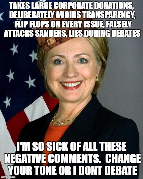 Hillary Clinton Meme | TAKES LARGE CORPORATE DONATIONS, DELIBERATELY AVOIDS TRANSPARENCY,  FLIP FLOPS ON EVERY ISSUE, FALSELY ATTACKS SANDERS, LIES DURING DEBATES; I'M SO SICK OF ALL THESE NEGATIVE COMMENTS.  CHANGE YOUR TONE OR I DONT DEBATE | image tagged in hillaryclinton,scumbag,SandersForPresident | made w/ Imgflip meme maker