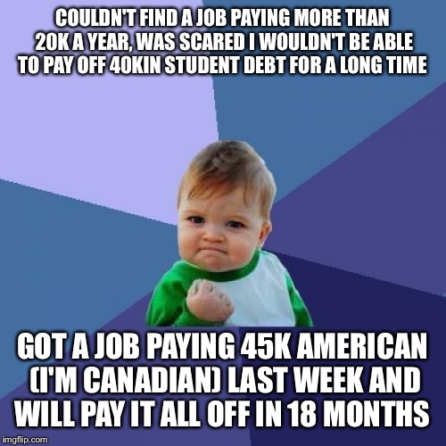 Success Kid Meme | COULDN'T FIND A JOB PAYING MORE THAN 20K A YEAR, WAS SCARED I WOULDN'T BE ABLE TO PAY OFF 40KIN STUDENT DEBT FOR A LONG TIME; GOT A JOB PAYING 45K AMERICAN (I'M CANADIAN) LAST WEEK AND WILL PAY IT ALL OFF IN 18 MONTHS | image tagged in memes,success kid,AdviceAnimals | made w/ Imgflip meme maker