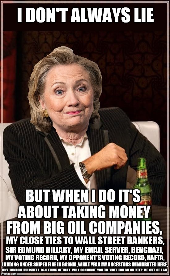 The Hilldabeast | I DON'T ALWAYS LIE; BUT WHEN I DO IT'S ABOUT TAKING MONEY FROM BIG OIL COMPANIES, MY CLOSE TIES TO WALL STREET BANKERS, SIR EDMUND HILLARY, MY EMAIL SERVER, BENGHAZI, MY VOTING RECORD, MY OPPONENT'S VOTING RECORD, NAFTA, LANDING UNDER SNIPER FIRE IN BOSNIA, WHAT YEAR MY ANCESTORS IMMIGRATED HERE, ANY  RANDOM  BULLSHIT  I  CAN  THINK  OF TH AT   WILL  CON VINCE  YOU  TO   VOTE  FOR  ME OR  KEEP  ME  OUT  OF  J AIL | image tagged in hillary clinton,hillary,feel the bern,bernie2016,bernie sanders,clinton | made w/ Imgflip meme maker