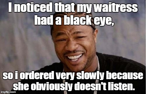 Yo Dawg Heard You Meme | I noticed that my waitress had a black eye, so i ordered very slowly because she obviously doesn't listen. | image tagged in memes,yo dawg heard you | made w/ Imgflip meme maker