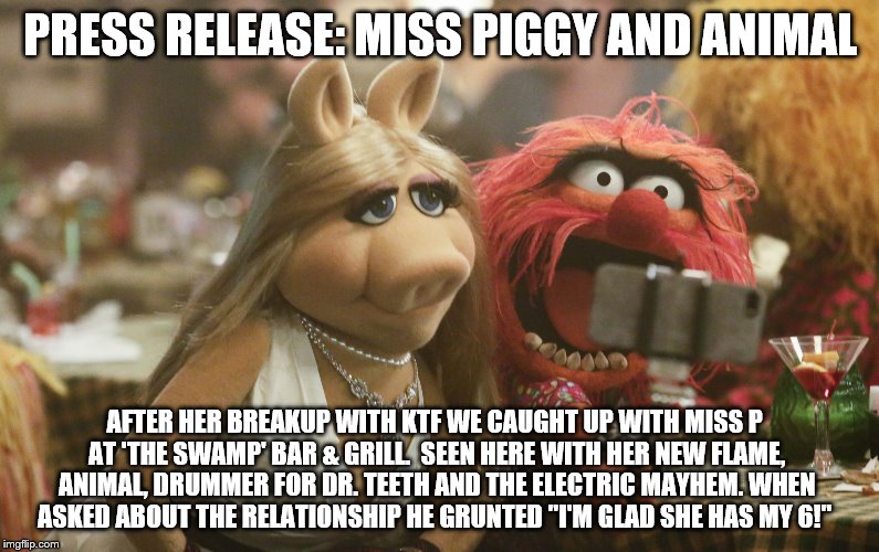 Miss Piggy and Animal | PRESS RELEASE: MISS PIGGY AND ANIMAL; AFTER HER BREAKUP WITH KTF WE CAUGHT UP WITH MISS P AT 'THE SWAMP' BAR & GRILL.  SEEN HERE WITH HER NEW FLAME, ANIMAL, DRUMMER FOR DR. TEETH AND THE ELECTRIC MAYHEM. WHEN ASKED ABOUT THE RELATIONSHIP HE GRUNTED "I'M GLAD SHE HAS MY 6!" | image tagged in miss piggy and animal | made w/ Imgflip meme maker