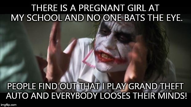 And everybody loses their minds | THERE IS A PREGNANT GIRL AT MY SCHOOL AND NO ONE BATS THE EYE. PEOPLE FIND OUT THAT I PLAY GRAND THEFT AUTO AND EVERYBODY LOOSES THEIR MINDS! | image tagged in memes,and everybody loses their minds | made w/ Imgflip meme maker