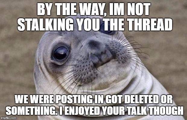 Awkward Moment Sealion Meme | BY THE WAY, IM NOT STALKING YOU THE THREAD WE WERE POSTING IN GOT DELETED OR SOMETHING. I ENJOYED YOUR TALK THOUGH | image tagged in memes,awkward moment sealion | made w/ Imgflip meme maker