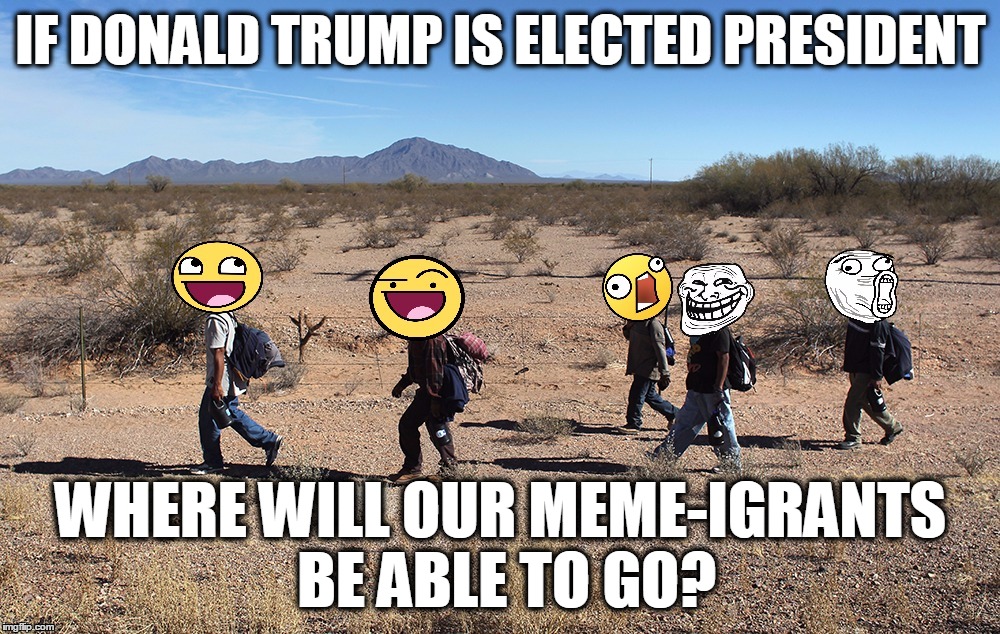 Meme-igrants Crossing The Border | IF DONALD TRUMP IS ELECTED PRESIDENT WHERE WILL OUR MEME-IGRANTS BE ABLE TO GO? | image tagged in meme-igrants crossing the border | made w/ Imgflip meme maker