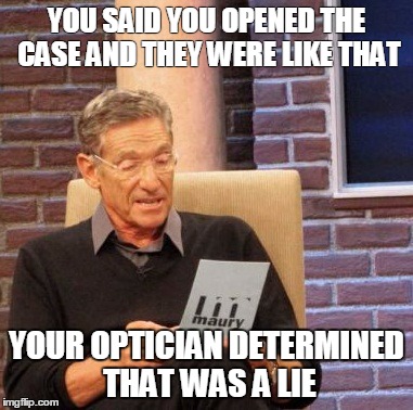 Maury Lie Detector Meme | YOU SAID YOU OPENED THE CASE AND THEY WERE LIKE THAT; YOUR OPTICIAN DETERMINED THAT WAS A LIE | image tagged in memes,maury lie detector | made w/ Imgflip meme maker