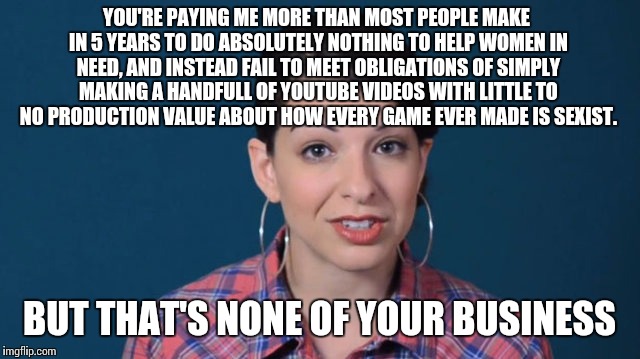 In case you aren't familiar with the self-contradicting "feminist" con woman, Anita Sarkeesian... | YOU'RE PAYING ME MORE THAN MOST PEOPLE MAKE IN 5 YEARS TO DO ABSOLUTELY NOTHING TO HELP WOMEN IN NEED, AND INSTEAD FAIL TO MEET OBLIGATIONS OF SIMPLY MAKING A HANDFULL OF YOUTUBE VIDEOS WITH LITTLE TO NO PRODUCTION VALUE ABOUT HOW EVERY GAME EVER MADE IS SEXIST. BUT THAT'S NONE OF YOUR BUSINESS | image tagged in feminism,hypocrisy,scammer,anita sarkeesian | made w/ Imgflip meme maker