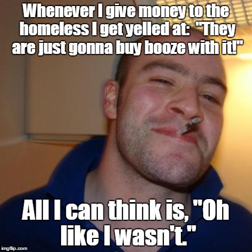 Good Guy Greg | Whenever I give money to the homeless I get yelled at: 
"They are just gonna buy booze with it!"; All I can think is,
"Oh like I wasn't." | image tagged in memes,good guy greg | made w/ Imgflip meme maker