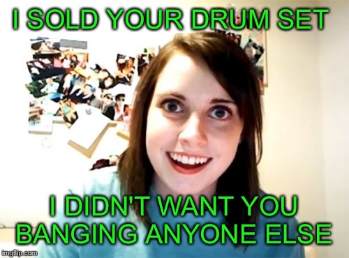Overly Attached Girlfriend | I SOLD YOUR DRUM SET; I DIDN'T WANT YOU BANGING ANYONE ELSE | image tagged in memes,overly attached girlfriend | made w/ Imgflip meme maker