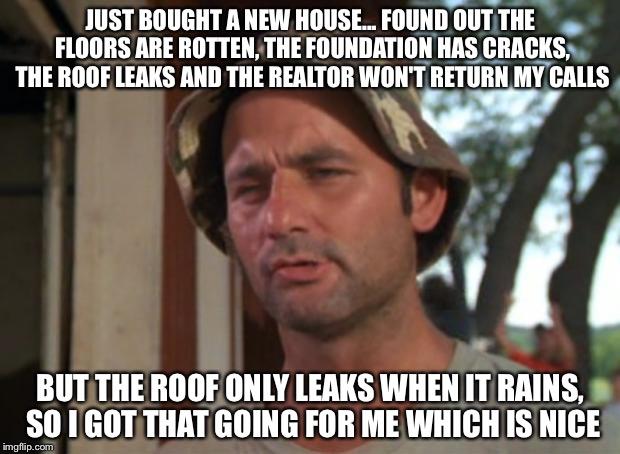 So I Got That Goin For Me Which Is Nice Meme | JUST BOUGHT A NEW HOUSE... FOUND OUT THE FLOORS ARE ROTTEN, THE FOUNDATION HAS CRACKS, THE ROOF LEAKS AND THE REALTOR WON'T RETURN MY CALLS; BUT THE ROOF ONLY LEAKS WHEN IT RAINS, SO I GOT THAT GOING FOR ME WHICH IS NICE | image tagged in memes,so i got that goin for me which is nice | made w/ Imgflip meme maker