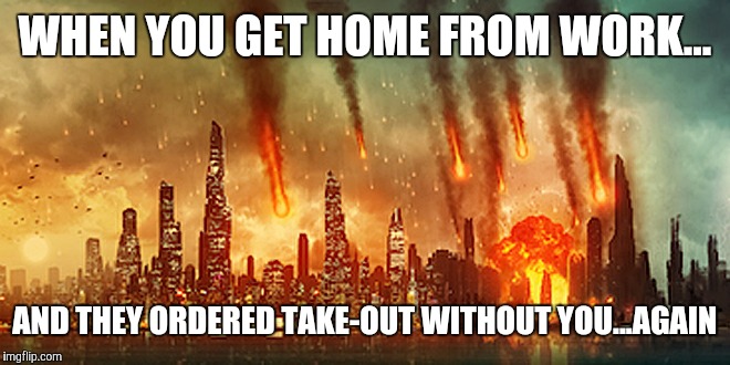 Apocalypse  | WHEN YOU GET HOME FROM WORK... AND THEY ORDERED TAKE-OUT WITHOUT YOU...AGAIN | image tagged in apocalypse | made w/ Imgflip meme maker