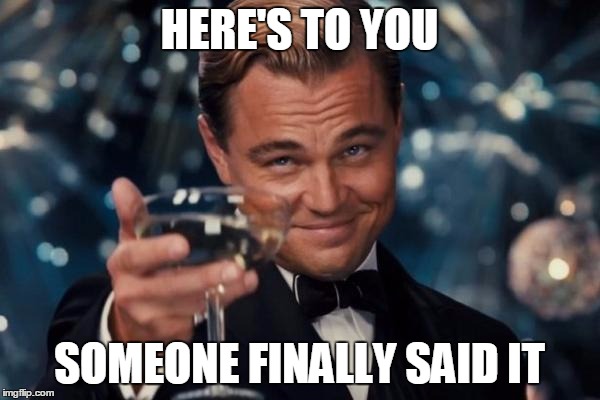 HERE'S TO YOU SOMEONE FINALLY SAID IT | image tagged in memes,leonardo dicaprio cheers | made w/ Imgflip meme maker