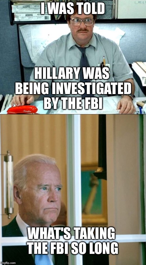 Joe Biden on deck if Hillary strikes out... Or is indicted... | I WAS TOLD; HILLARY WAS BEING INVESTIGATED BY THE FBI; WHAT'S TAKING THE FBI SO LONG | image tagged in hillary clinton,joe biden,memes | made w/ Imgflip meme maker