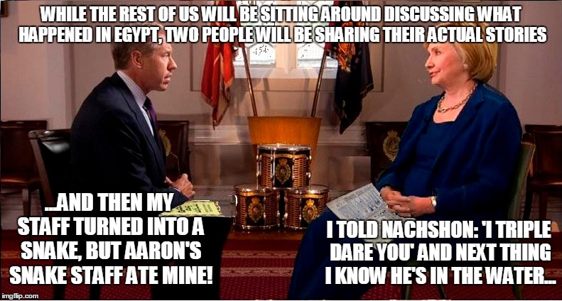 Brian Williams and Hillary Clinton discuss the Passover story. | WHILE THE REST OF US WILL BE SITTING AROUND DISCUSSING WHAT HAPPENED IN EGYPT, TWO PEOPLE WILL BE SHARING THEIR ACTUAL STORIES; ...AND THEN MY STAFF TURNED INTO A SNAKE, BUT AARON'S SNAKE STAFF ATE MINE! I TOLD NACHSHON: 'I TRIPLE DARE YOU' AND NEXT THING I KNOW HE'S IN THE WATER... | image tagged in brian williams was there,brian williams,hillary clinton,hillary clinton was there,combo meme | made w/ Imgflip meme maker