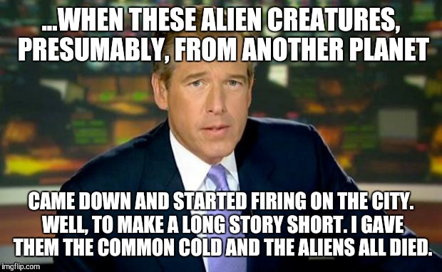 Brian Williams Was There | ...WHEN THESE ALIEN CREATURES, PRESUMABLY, FROM ANOTHER PLANET; CAME DOWN AND STARTED FIRING ON THE CITY. WELL, TO MAKE A LONG STORY SHORT. I GAVE THEM THE COMMON COLD AND THE ALIENS ALL DIED. | image tagged in memes,brian williams was there | made w/ Imgflip meme maker