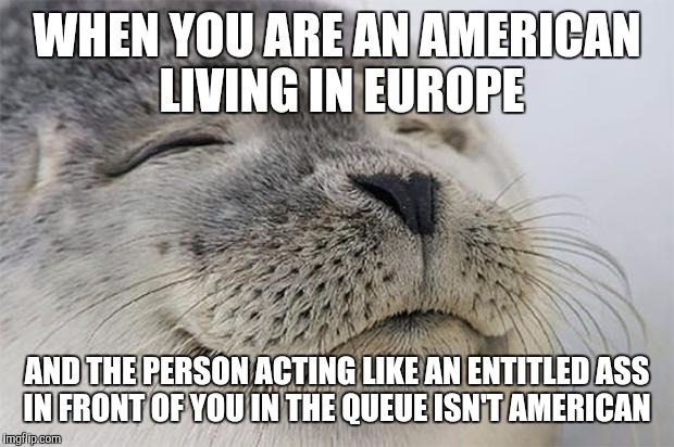 Satisfied Seal | WHEN YOU ARE AN AMERICAN LIVING IN EUROPE; AND THE PERSON ACTING LIKE AN ENTITLED ASS IN FRONT OF YOU IN THE QUEUE ISN'T AMERICAN | image tagged in memes,satisfied seal,AdviceAnimals | made w/ Imgflip meme maker