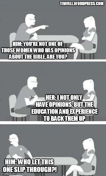 Speed dating at a conservative Christian college | TIMFALL.WORDPRESS.COM; HIM: YOU'RE NOT ONE OF THOSE WOMEN WHO HAS OPINIONS ABOUT THE BIBLE, ARE YOU? HER: I NOT ONLY HAVE OPINIONS, BUT THE EDUCATION AND EXPERIENCE TO BACK THEM UP; HIM: WHO LET THIS ONE SLIP THROUGH?! | image tagged in speed-date,bible,college conservative | made w/ Imgflip meme maker
