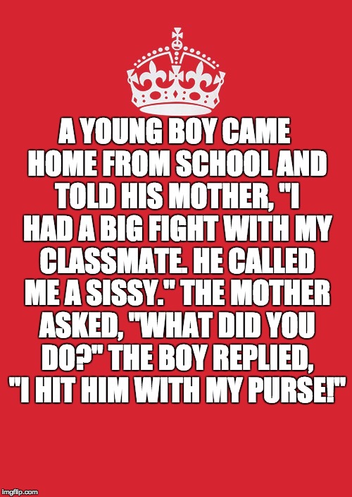 Keep Calm And Carry On Red | A YOUNG BOY CAME HOME FROM SCHOOL AND TOLD HIS MOTHER, "I HAD A BIG FIGHT WITH MY CLASSMATE. HE CALLED ME A SISSY." THE MOTHER ASKED, "WHAT DID YOU DO?" THE BOY REPLIED, "I HIT HIM WITH MY PURSE!" | image tagged in memes,keep calm and carry on red | made w/ Imgflip meme maker