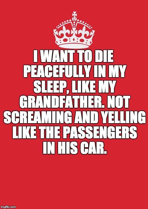 Keep Calm And Carry On Red | I WANT TO DIE PEACEFULLY IN MY SLEEP, LIKE MY GRANDFATHER. NOT SCREAMING AND YELLING LIKE THE PASSENGERS IN HIS CAR. | image tagged in memes,keep calm and carry on red | made w/ Imgflip meme maker