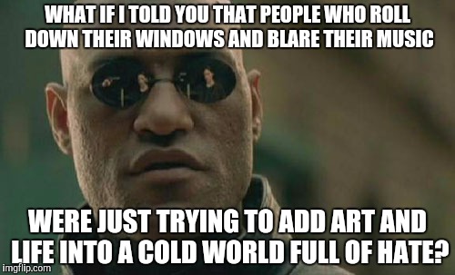 You Know The Guys Who Play Music Really Loud? | WHAT IF I TOLD YOU THAT PEOPLE WHO ROLL DOWN THEIR WINDOWS AND BLARE THEIR MUSIC; WERE JUST TRYING TO ADD ART AND LIFE INTO A COLD WORLD FULL OF HATE? | image tagged in memes,matrix morpheus,music,think about it,loud | made w/ Imgflip meme maker