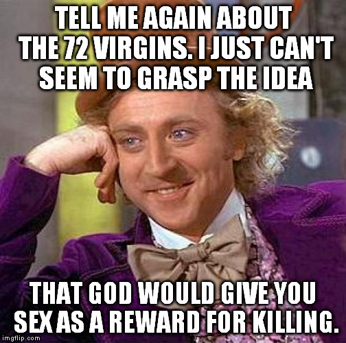 I guess my first one was too subtle... | TELL ME AGAIN ABOUT THE 72 VIRGINS. I JUST CAN'T SEEM TO GRASP THE IDEA; THAT GOD WOULD GIVE YOU SEX AS A REWARD FOR KILLING. | image tagged in memes,creepy condescending wonka,islam,muslim,72 virgins,god | made w/ Imgflip meme maker