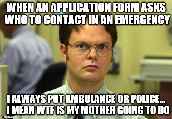 Emergency contact | WHEN AN APPLICATION FORM ASKS WHO TO CONTACT IN AN EMERGENCY; I ALWAYS PUT AMBULANCE OR POLICE...  I MEAN WTF IS MY MOTHER GOING TO DO | image tagged in memes,dwight schrute | made w/ Imgflip meme maker