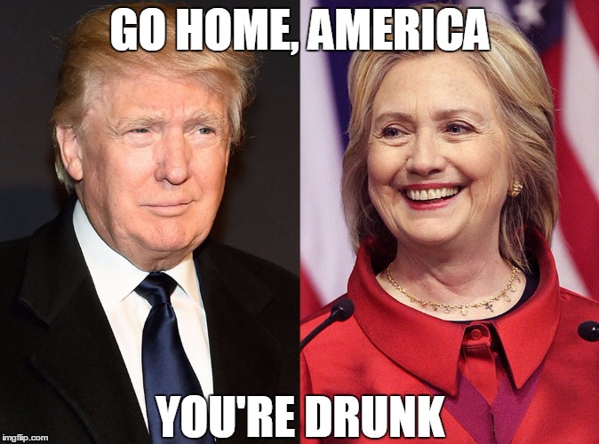 Srsly | GO HOME, AMERICA; YOU'RE DRUNK | image tagged in trump-hillary,memes,trump 2016,hillary clinton 2016,political,ridiculous | made w/ Imgflip meme maker