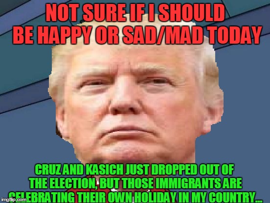 Today is a Great and Horrible day for Trump. | NOT SURE IF I SHOULD BE HAPPY OR SAD/MAD TODAY; CRUZ AND KASICH JUST DROPPED OUT OF THE ELECTION, BUT THOSE IMMIGRANTS ARE CELEBRATING THEIR OWN HOLIDAY IN MY COUNTRY... | image tagged in memes,donald trump,futurama fry,cinco de mayo,ted cruz,illegal immigration | made w/ Imgflip meme maker