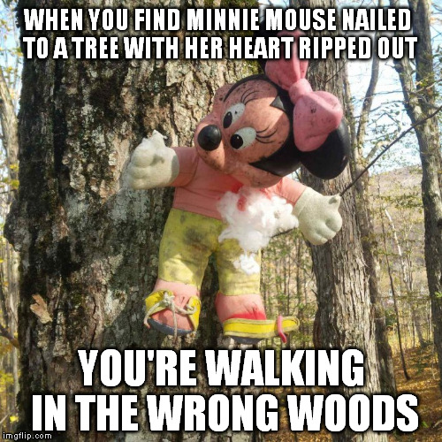 You know you're in the wrong forest when... | WHEN YOU FIND MINNIE MOUSE NAILED TO A TREE WITH HER HEART RIPPED OUT; YOU'RE WALKING IN THE WRONG WOODS | image tagged in mickey mouse,tree,heart,nail,scary,forest | made w/ Imgflip meme maker