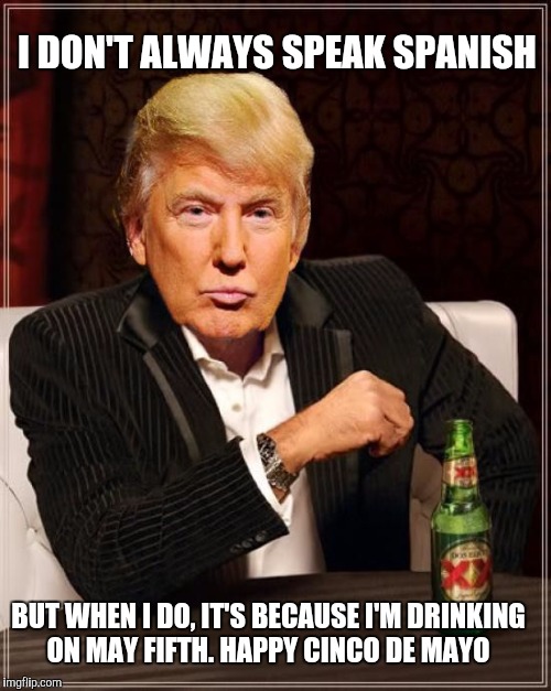 Trump Most Interesting Man In The World | I DON'T ALWAYS SPEAK SPANISH; BUT WHEN I DO, IT'S BECAUSE I'M DRINKING ON MAY FIFTH. HAPPY CINCO DE MAYO | image tagged in trump most interesting man in the world | made w/ Imgflip meme maker