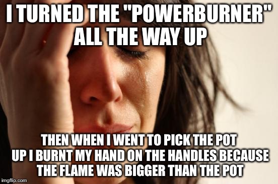 First World Problems Meme | I TURNED THE "POWERBURNER" ALL THE WAY UP THEN WHEN I WENT TO PICK THE POT UP I BURNT MY HAND ON THE HANDLES BECAUSE THE FLAME WAS BIGGER TH | image tagged in memes,first world problems | made w/ Imgflip meme maker