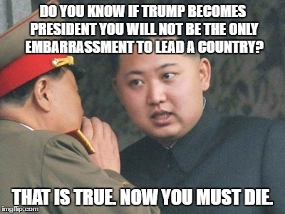 korea | DO YOU KNOW IF TRUMP BECOMES PRESIDENT YOU WILL NOT BE THE ONLY EMBARRASSMENT TO LEAD A COUNTRY? THAT IS TRUE. NOW YOU MUST DIE. | image tagged in korea | made w/ Imgflip meme maker