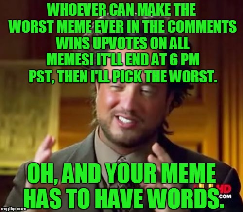 Comment the worst meme you possibly can to win upvotes on all memes!  | WHOEVER CAN MAKE THE WORST MEME EVER IN THE COMMENTS WINS UPVOTES ON ALL MEMES! IT'LL END AT 6 PM PST, THEN I'LL PICK THE WORST. OH, AND YOUR MEME HAS TO HAVE WORDS. | image tagged in memes,ancient aliens,contest,worst,comments,upvotes | made w/ Imgflip meme maker